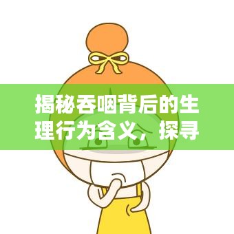 揭秘吞咽背后的生理行为含义,探寻不断吞噬的秘密