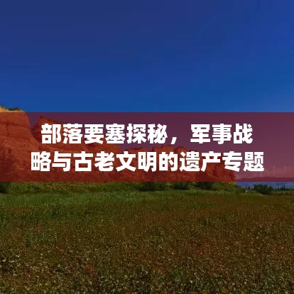 部落要塞探秘,军事战略与古老文明的遗产专题