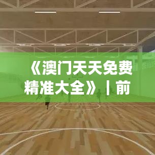 《澳门天天免费精准大全》|前沿评估说明