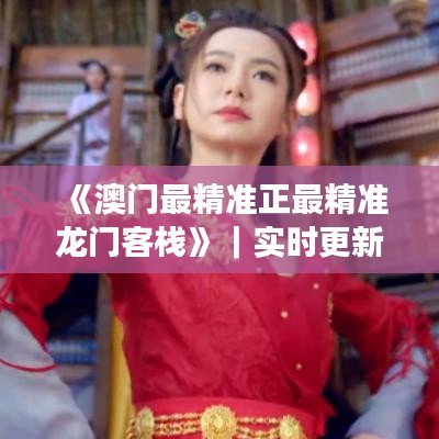《澳门最精准正最精准龙门客栈》｜实时更新解析说明