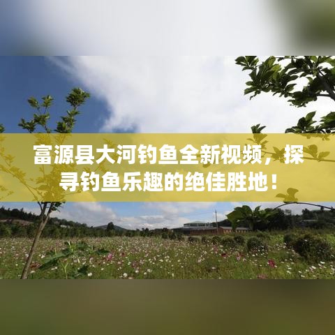 富源县大河钓鱼全新视频,探寻钓鱼乐趣的绝佳胜地!