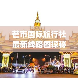 芒市国际旅行社最新线路图探秘，带你领略异域风情！