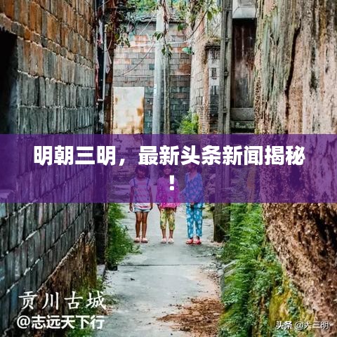 明朝三明,最新头条新闻揭秘!