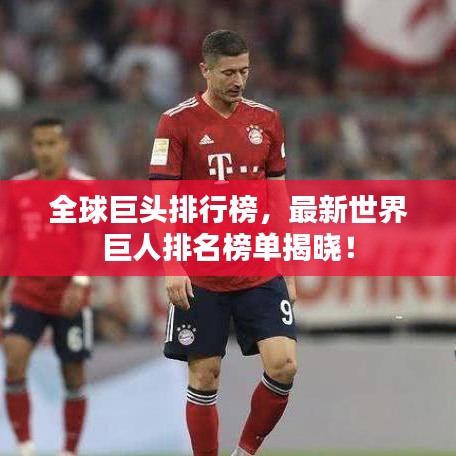 全球巨头排行榜,最新世界巨人排名榜单揭晓!