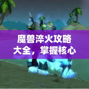 魔兽淬火攻略大全，掌握核心技巧，轻松提升实力！视频教程助你成为顶尖玩家