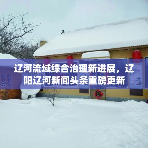 辽河流域综合治理新进展，辽阳辽河新闻头条重磅更新