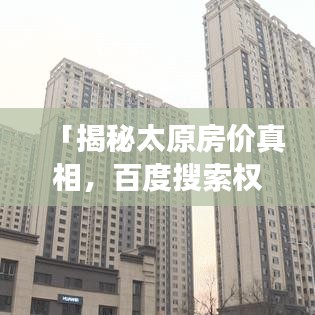 「揭秘太原房价真相,百度搜索权威解读」