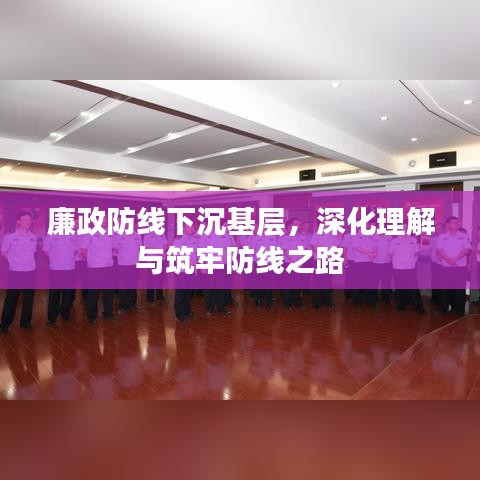 廉政防线下沉基层，深化理解与筑牢防线之路