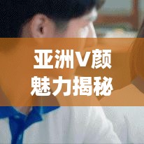 亚洲V颜魅力揭秘,探寻万般魅力的百度之旅