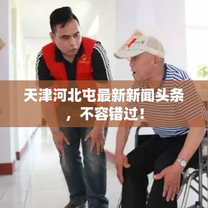 天津河北屯最新新闻头条，不容错过！