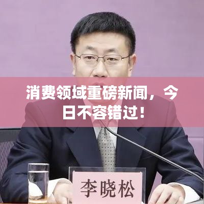 消费领域重磅新闻,今日不容错过!