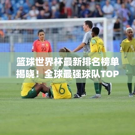 篮球世界杯最新排名榜单揭晓!全球最强球队TOP榜单揭晓!