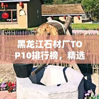 黑龙江石材厂TOP10排行榜，精选优质厂家一览