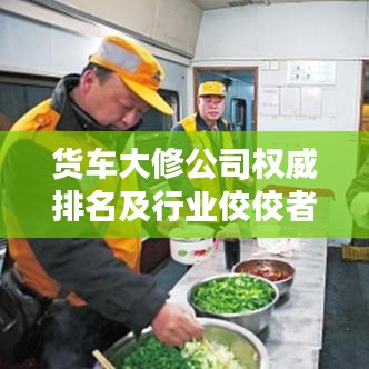 货车大修公司权威排名及行业佼佼者深度解析