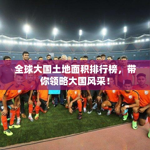 全球大国土地面积排行榜，带你领略大国风采！