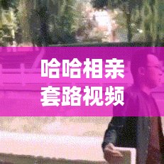 哈哈相亲套路视频大揭秘，最新现代相亲姿势探索